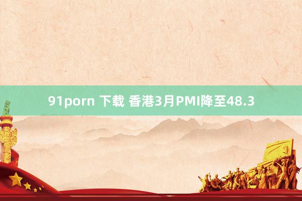 91porn 下载 香港3月PMI降至48.3