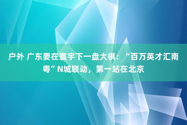户外 广东要在寰宇下一盘大棋：“百万英才汇南粤”N城联动，第一站在北京