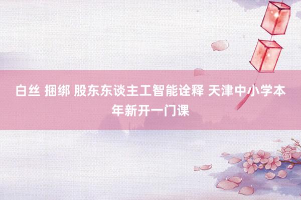 白丝 捆绑 股东东谈主工智能诠释 天津中小学本年新开一门课