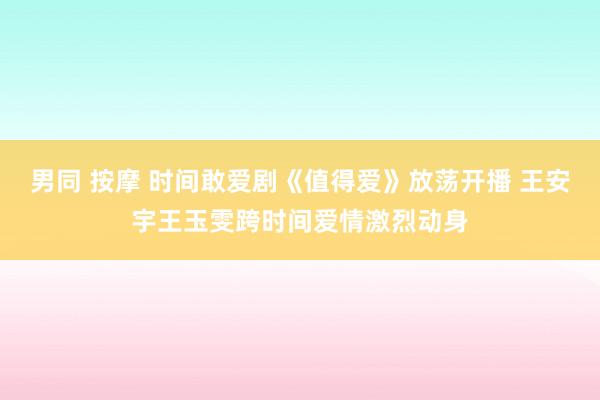 男同 按摩 时间敢爱剧《值得爱》放荡开播 王安宇王玉雯跨时间爱情激烈动身