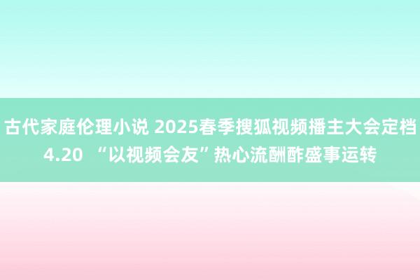 古代家庭伦理小说 2025春季搜狐视频播主大会定档4.20  “以视频会友”热心流酬酢盛事运转