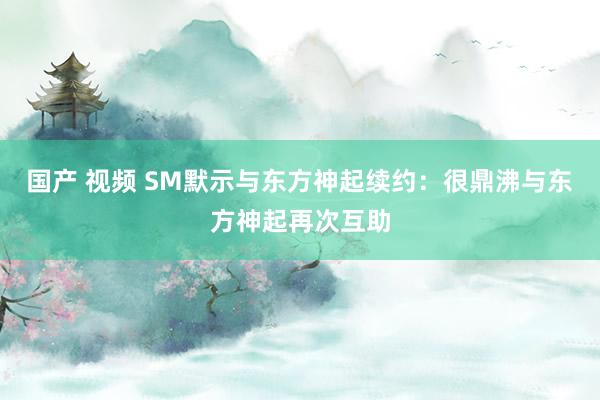 国产 视频 SM默示与东方神起续约：很鼎沸与东方神起再次互助
