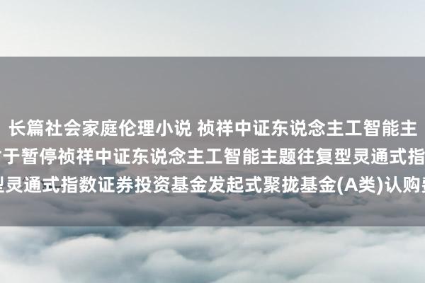 长篇社会家庭伦理小说 祯祥中证东说念主工智能主题ETF发起式聚拢A: 对于暂停祯祥中证东说念主工智能主题往复型灵通式指数证券投资基金发起式聚拢基金(A类)认购费率优惠算作的公告