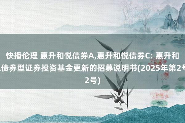 快播伦理 惠升和悦债券A,惠升和悦债券C: 惠升和悦债券型证券投资基金更新的招募说明书(2025年第2号)