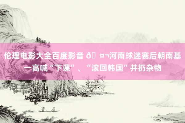 伦理电影大全百度影音 🤬河南球迷赛后朝南基一高喊“下课”、“滚回韩国”并扔杂物