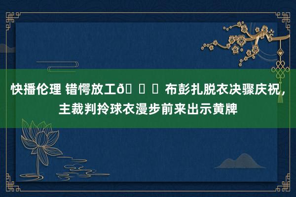 快播伦理 错愕放工😂布彭扎脱衣决骤庆祝，主裁判拎球衣漫步前来出示黄牌