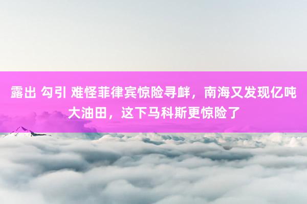 露出 勾引 难怪菲律宾惊险寻衅，南海又发现亿吨大油田，这下马科斯更惊险了