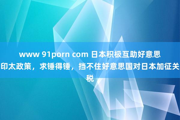 www 91porn com 日本积极互助好意思国印太政策，求锤得锤，挡不住好意思国对日本加征关税