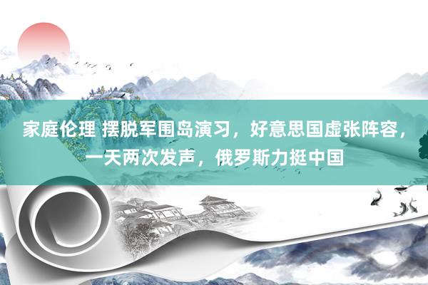 家庭伦理 摆脱军围岛演习，好意思国虚张阵容，一天两次发声，俄罗斯力挺中国