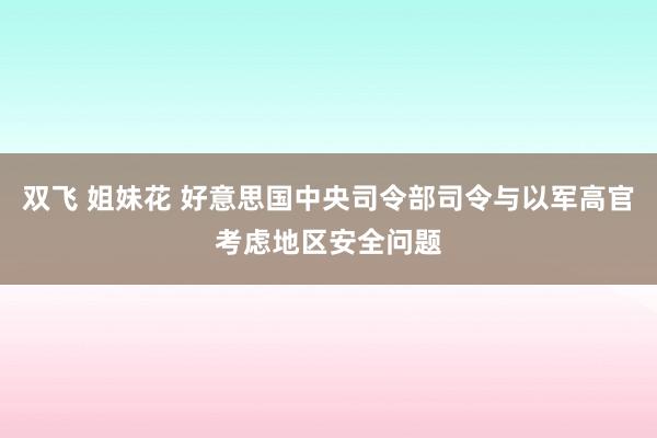 双飞 姐妹花 好意思国中央司令部司令与以军高官考虑地区安全问题