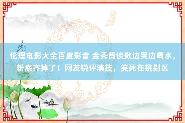伦理电影大全百度影音 金秀贤谈歉边哭边喝水，粉底齐掉了！网友锐评演技，笑死在挑剔区