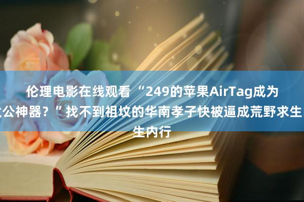 伦理电影在线观看 “249的苹果AirTag成为找太公神器？”找不到祖坟的华南孝子快被逼成荒野求生内行