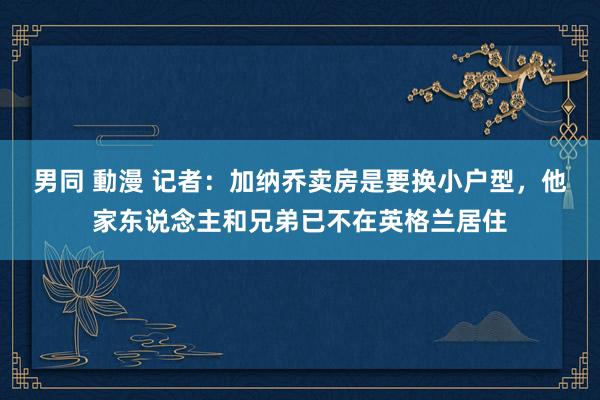 男同 動漫 记者：加纳乔卖房是要换小户型，他家东说念主和兄弟已不在英格兰居住