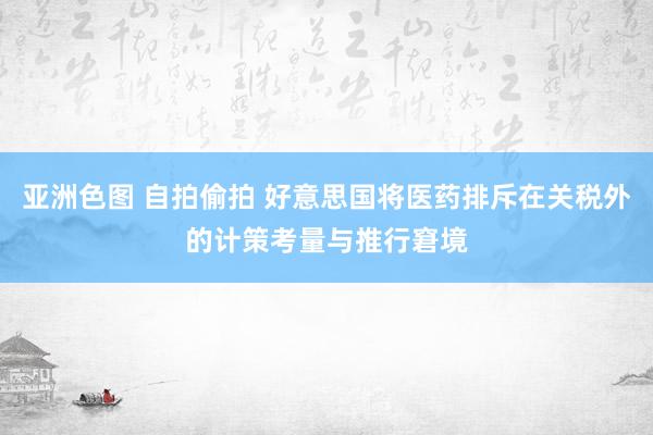 亚洲色图 自拍偷拍 好意思国将医药排斥在关税外的计策考量与推行窘境