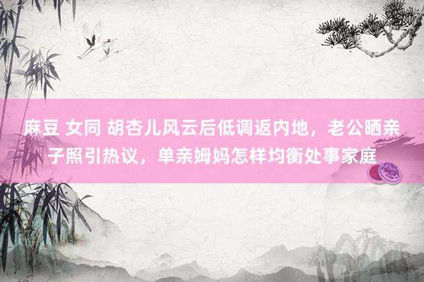 麻豆 女同 胡杏儿风云后低调返内地，老公晒亲子照引热议，单亲姆妈怎样均衡处事家庭