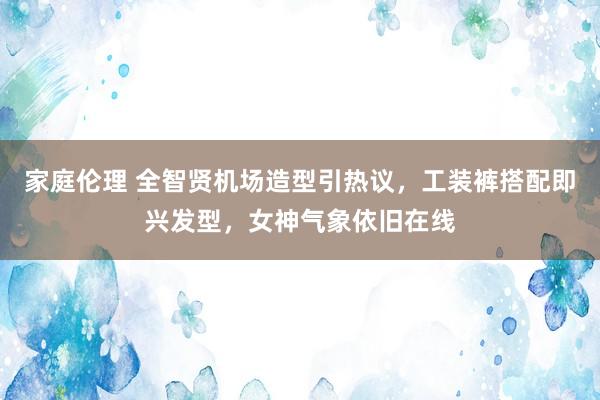 家庭伦理 全智贤机场造型引热议，工装裤搭配即兴发型，女神气象依旧在线