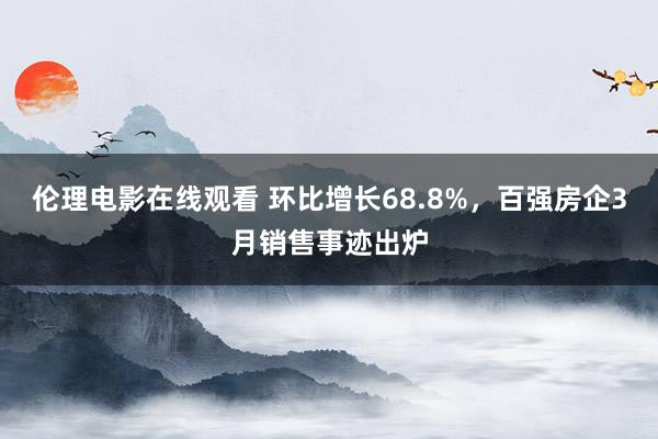 伦理电影在线观看 环比增长68.8%，百强房企3月销售事迹出炉