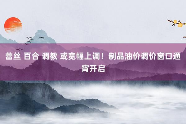 蕾丝 百合 调教 或宽幅上调！制品油价调价窗口通宵开启