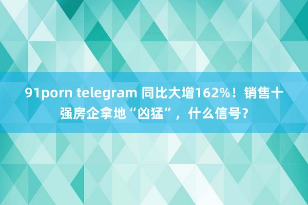 91porn telegram 同比大增162%！销售十强房企拿地“凶猛”，什么信号？