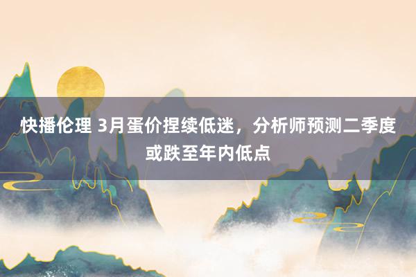 快播伦理 3月蛋价捏续低迷，分析师预测二季度或跌至年内低点