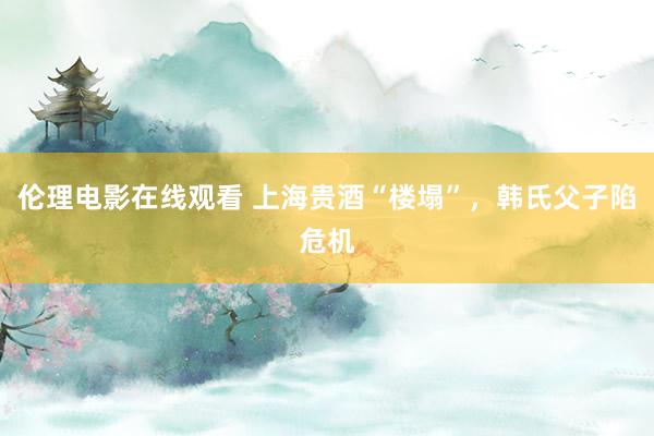 伦理电影在线观看 上海贵酒“楼塌”，韩氏父子陷危机