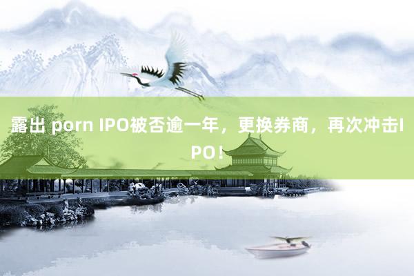 露出 porn IPO被否逾一年，更换券商，再次冲击IPO！
