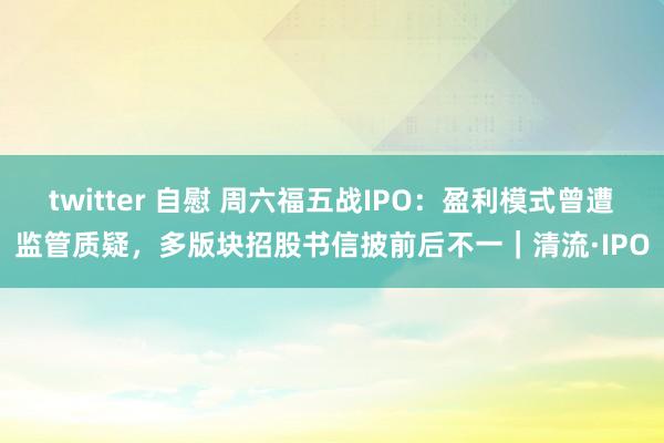 twitter 自慰 周六福五战IPO：盈利模式曾遭监管质疑，多版块招股书信披前后不一｜清流·IPO