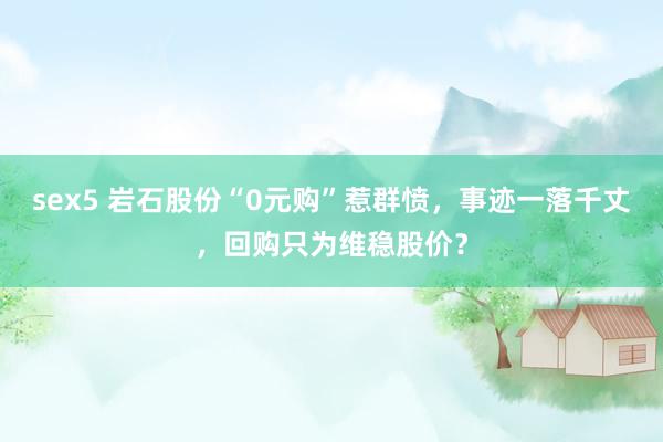 sex5 岩石股份“0元购”惹群愤，事迹一落千丈，回购只为维稳股价？