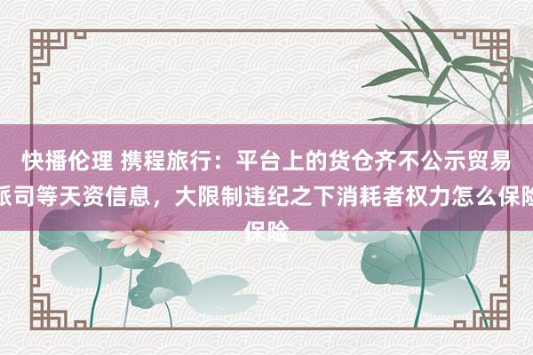 快播伦理 携程旅行：平台上的货仓齐不公示贸易派司等天资信息，大限制违纪之下消耗者权力怎么保险