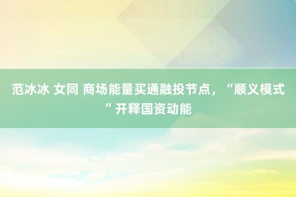 范冰冰 女同 商场能量买通融投节点，“顺义模式”开释国资动能