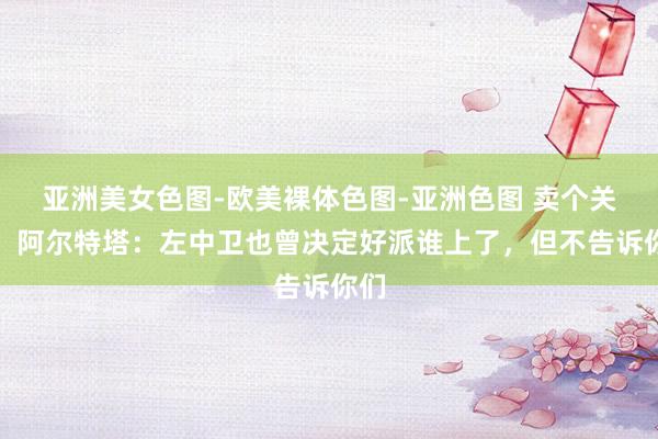 亚洲美女色图-欧美裸体色图-亚洲色图 卖个关子！阿尔特塔：左中卫也曾决定好派谁上了，但不告诉你们