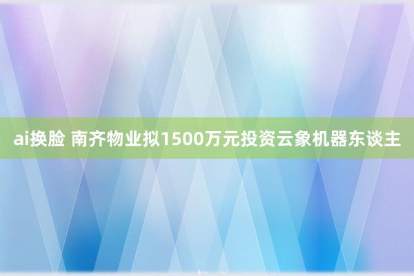 ai换脸 南齐物业拟1500万元投资云象机器东谈主