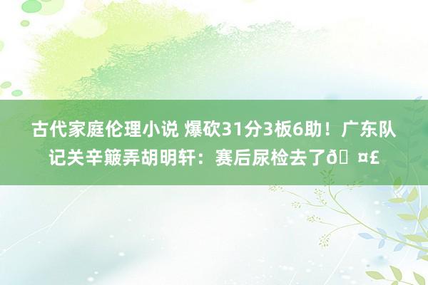 古代家庭伦理小说 爆砍31分3板6助！广东队记关辛簸弄胡明轩：赛后尿检去了🤣