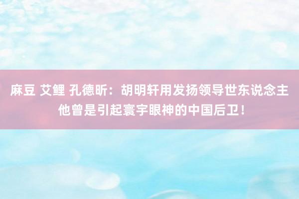 麻豆 艾鲤 孔德昕：胡明轩用发扬领导世东说念主 他曾是引起寰宇眼神的中国后卫！