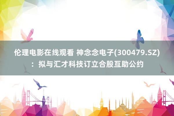 伦理电影在线观看 神念念电子(300479.SZ)：拟与汇才科技订立合股互助公约