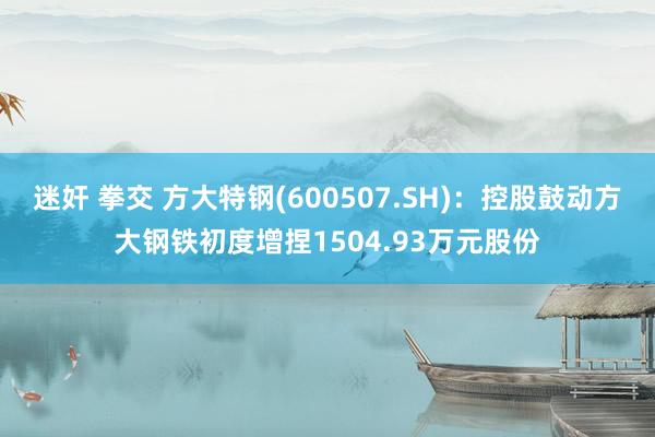 迷奸 拳交 方大特钢(600507.SH)：控股鼓动方大钢铁初度增捏1504.93万元股份
