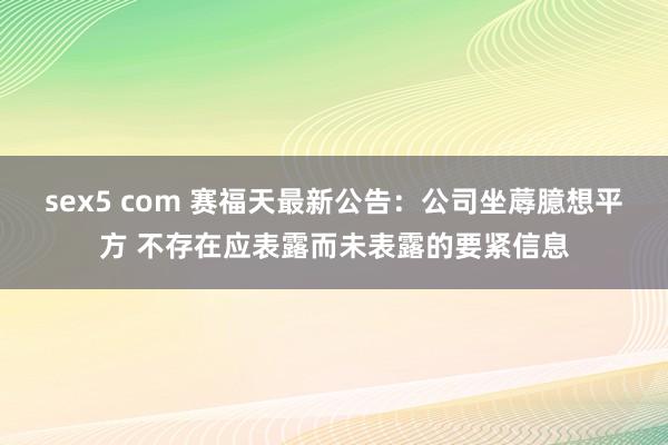 sex5 com 赛福天最新公告：公司坐蓐臆想平方 不存在应表露而未表露的要紧信息
