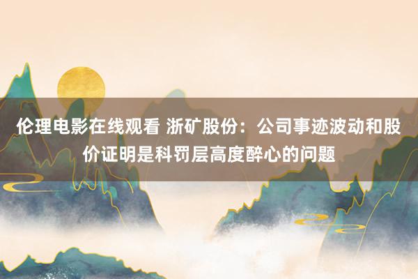 伦理电影在线观看 浙矿股份：公司事迹波动和股价证明是科罚层高度醉心的问题