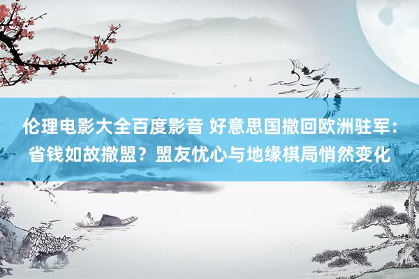 伦理电影大全百度影音 好意思国撤回欧洲驻军：省钱如故撤盟？盟友忧心与地缘棋局悄然变化