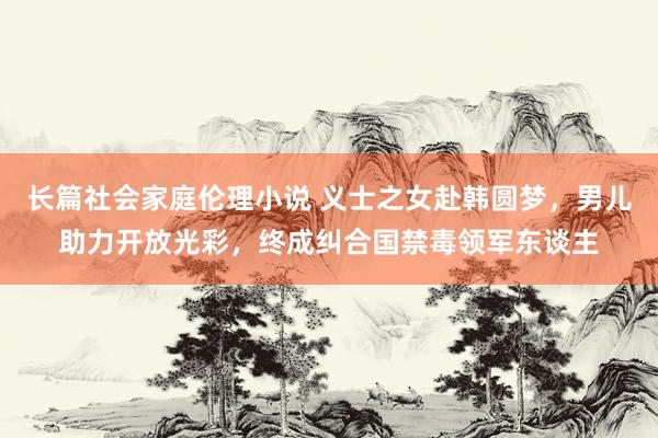 长篇社会家庭伦理小说 义士之女赴韩圆梦，男儿助力开放光彩，终成纠合国禁毒领军东谈主