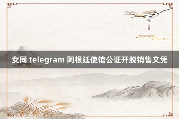 女同 telegram 阿根廷使馆公证开脱销售文凭