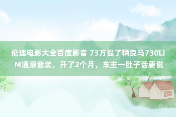 伦理电影大全百度影音 73万提了辆良马730Li M通顺套装，开了2个月，车主一肚子话要说