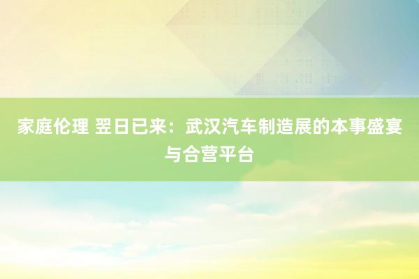 家庭伦理 翌日已来：武汉汽车制造展的本事盛宴与合营平台