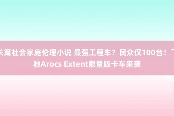 长篇社会家庭伦理小说 最强工程车？民众仅100台！飞驰Arocs Extent限量版卡车来袭