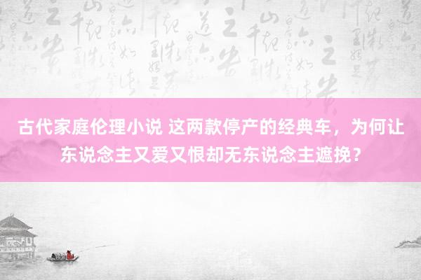 古代家庭伦理小说 这两款停产的经典车，为何让东说念主又爱又恨却无东说念主遮挽？
