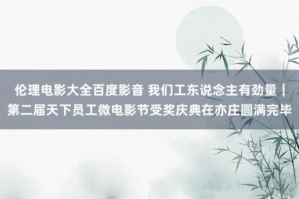 伦理电影大全百度影音 我们工东说念主有劲量｜第二届天下员工微电影节受奖庆典在亦庄圆满完毕