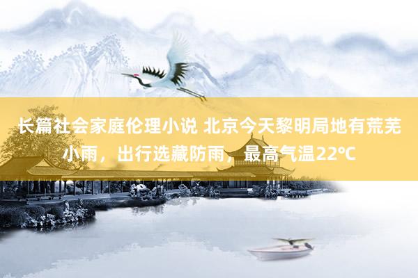 长篇社会家庭伦理小说 北京今天黎明局地有荒芜小雨，出行选藏防雨，最高气温22℃