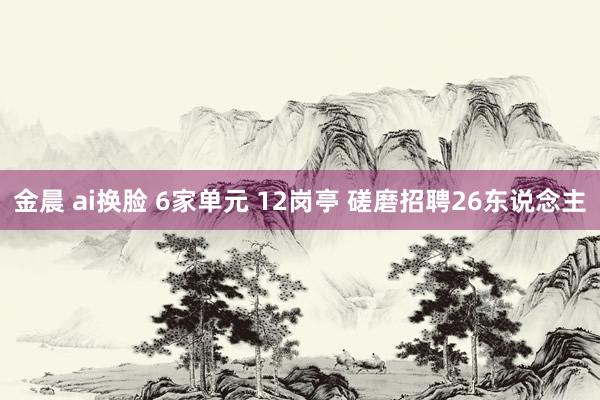 金晨 ai换脸 6家单元 12岗亭 磋磨招聘26东说念主