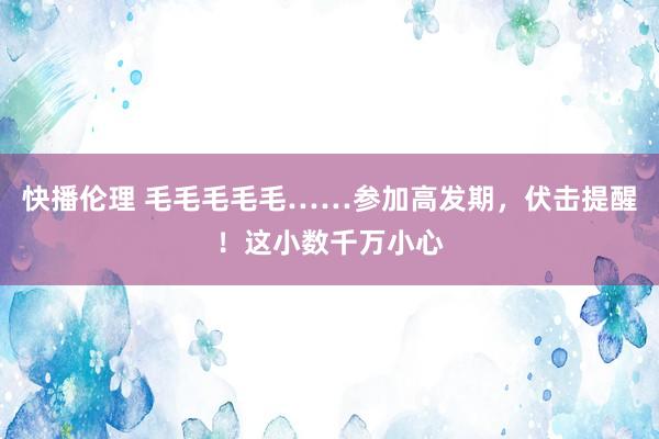 快播伦理 毛毛毛毛毛……参加高发期，伏击提醒！这小数千万小心