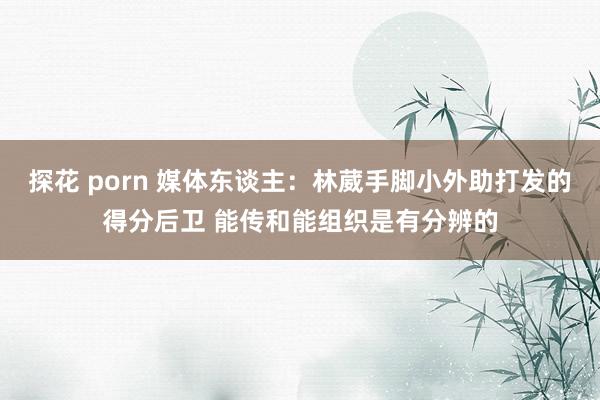 探花 porn 媒体东谈主：林葳手脚小外助打发的得分后卫 能传和能组织是有分辨的